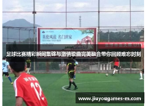 足球比赛精彩瞬间集锦与激情歌曲完美融合带你回顾难忘时刻