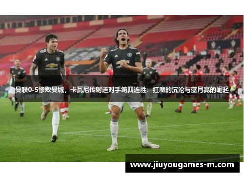 曼联0-5惨败曼城，卡瓦尼传射送对手第四连胜：红魔的沉沦与蓝月亮的崛起