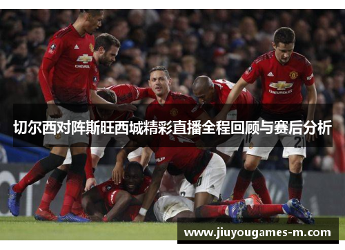 切尔西对阵斯旺西城精彩直播全程回顾与赛后分析