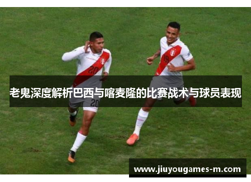 老鬼深度解析巴西与喀麦隆的比赛战术与球员表现